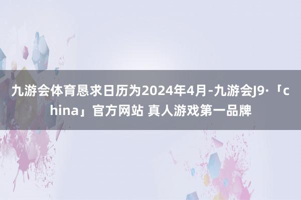 九游会体育恳求日历为2024年4月-九游会J9·「china」官方网站 真人游戏第一品牌