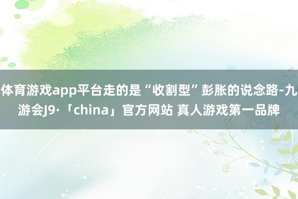 体育游戏app平台走的是“收割型”彭胀的说念路-九游会J9·「china」官方网站 真人游戏第一品牌