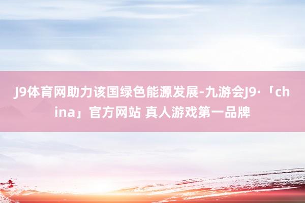 J9体育网助力该国绿色能源发展-九游会J9·「china」官方网站 真人游戏第一品牌