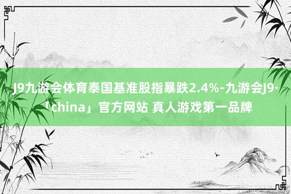 J9九游会体育泰国基准股指暴跌2.4%-九游会J9·「china」官方网站 真人游戏第一品牌